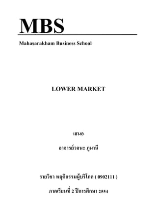 MBS
Mahasarakham Business School




            LOWER MARKET



                       เสนอ
                อาจารย์ วจนะ ภูผานี


       รายวิชา พฤติกรรมผู้บริโภค ( 0902111 )
           ภาคเรียนที่ 2 ปี การศึกษา 2554
 