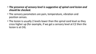 • The presence of sensory level is suggestive of spinal cord lesion and
should be checked.
• The sensory parameters are pain, temperature, vibration and
position senses.
• The lesion is usually 2 levels lower than the spinal cord level as they
cross higher up (for example, if we get a sensory level at C2 then the
lesion is at C4).
 