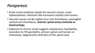 Paraparesis
• Acute onset weakness speaks for vascular causes, acute
hydrocephalus, infections like transverse myelitis and trauma.
• Vascular causes can be sagital sinus vein thrombosis, parasagital
cortical vein thrombosis, anterior spinal artery ischemia or
hemmorhage.
• Subacute to chronic onset suggests compressive myelopathy
secondary to TB spondylitis, primary spinal cord tumors or
metastases, degenerative disorders of the spinal cord.
 