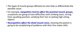 • The types of muscle groups affected can also help us differentiate the
possible cause.
• For example, myopathies tend to affect the proximal muscle groups,
so patients are going to have difficulties with climbing stairs, arising
from squatting position, combing their hair or picking high-sitting
objects.
• Neuropathies affect the distal muscle more, meaning the patient is
going to be complaining of problems with their fine motor skills.
 