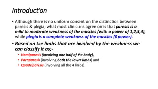 Introduction
• Although there is no uniform consent on the distinction between
paresis & plegia, what most clinicians agree on is that paresis is a
mild to moderate weakness of the muscles (with a power of 1,2,3,4),
while plegia is a complete weakness of the muscles (0 power).
• Based on the limbs that are involved by the weakness we
can classify it as;-
• Hemiparesis (involving one half of the body),
• Paraparesis (involving both the lower limbs) and
• Quadriparesis (involving all the 4 limbs).
 