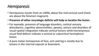 Hemiparesis
• Hemiparesis results from an UMNL above the mid cerivcal cord (most
are above the foramen magnum).
• Presence of other neurologic deficits will help us localize the lesion.
• For example, presence of language disorders, cortical sensory
disturbance, cognitive abnormalities, apraxia, seizure and disorders of
visual-spatial integration indicate cortical lesions while homonymous
visual field defects indicate a cortical or subcortical hemispheric
lesion.
• A pure motor hemiparesis of face, arm and leg is mostly due to
lesions in the internal capsule or brainstem.
 