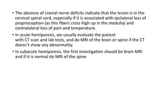 • The absence of cranial nerve deficits indicate that the lesion is in the
cervical spinal cord, especially if it is associated with ipsilateral loss of
proprioception (as this fibers cross high up in the medulla) and
contralateral loss of pain and temperature.
• In acute hemiparesis, we usually evaluate the patient
with CT scan and lab tests, and do MRI of the brain or spine if the CT
doesn’t show any abnormality.
• In subacute hemiparesis, the first investigation should be brain MRI
and if it is normal do MRI of the spine
 