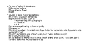 • Causes of episodic weakness:
Hyperthyroidism
Myasthenia Gravis
GBS
• Causes of pure motor paraplegia:
Cerebral causes of paraplegia
Spinal cord lesions such as:
- Heriditary spastic paraplegia
- Lathyrism
- ALS
Acute demyelinating polyneuropathy
Myopathy
Periodic paralysis (hypokalemic, hyperkalemia, hypercalcemia, hyponatremia,
hypernatremia)
Conn’s syndrome also known as primary hyper-aldosteronism
Botulinum poisoning
CNS disorders (transient ischemic attack of the brain stem, Transient global
cerebral ischemia, Multiple sclerosis)
 