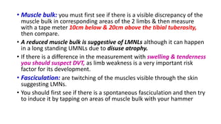 • Muscle bulk: you must first see if there is a visible discrepancy of the
muscle bulk in corresponding areas of the 2 limbs & then measure
with a tape meter 10cm below & 20cm above the tibial tuberosity,
then compare.
• A reduced muscle bulk is suggestive of LMNLs although it can happen
in a long standing UMNLs due to disuse atrophy.
• If there is a difference in the measurement with swelling & tenderness
you should suspect DVT, as limb weakness is a very important risk
factor for its development.
• Fasciculation: are twitching of the muscles visible through the skin
suggesting LMNs.
• You should first see if there is a spontaneous fasciculation and then try
to induce it by tapping on areas of muscle bulk with your hammer
 