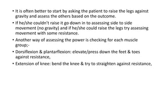 • It is often better to start by asking the patient to raise the legs against
gravity and assess the others based on the outcome.
• If he/she couldn’t raise it go down in to assessing side to side
movement (no gravity) and if he/she could raise the legs try assessing
movement with some resistance.
• Another way of assessing the power is checking for each muscle
group;-
• Dorsiflexion & plantarflexion: elevate/press down the feet & toes
against resistance,
• Extension of knee: bend the knee & try to straighten against resistance,
 