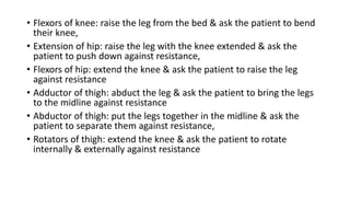 • Flexors of knee: raise the leg from the bed & ask the patient to bend
their knee,
• Extension of hip: raise the leg with the knee extended & ask the
patient to push down against resistance,
• Flexors of hip: extend the knee & ask the patient to raise the leg
against resistance
• Adductor of thigh: abduct the leg & ask the patient to bring the legs
to the midline against resistance
• Abductor of thigh: put the legs together in the midline & ask the
patient to separate them against resistance,
• Rotators of thigh: extend the knee & ask the patient to rotate
internally & externally against resistance
 
