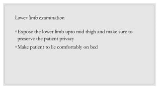 Lower limb examination
◦Expose the lower limb upto mid thigh and make sure to
preserve the patient privacy
◦Make patient to lie comfortably on bed
 