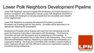 Lower Polk Neighbors Development Pipeline
Lower Polk Neighbors intends to engage with Developers and Project Sponsors in a
positive, transparent, and collaborative manner. Lower Polk Neighbors would like to
work closely with developers to develop projects that are compatible and a benefit
to the neighborhood.
Lower Polk Neighbors is preparing Development Principles to provide to
Developers as a starting point for discussions. Principles will be discussed in an
agenda item following this presentation.
Development Principles will be finalized with input from the membership and will
guide the Executive Committee in discussions with Developers. The Executive
Committee will work with Developers prior to presenting at LPN meetings. In
general, a sponsor will present two or more times to the membership. One or more
informational/feedback meetings, followed by an approval by the membership at a
subsequent meeting. The Executive Committee (with members invited to testify at
public meetings) will work with City Officials to ensure our organization's position is
considered during entitlements.
 