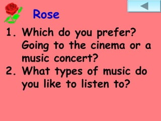 Rose
1. Which do you prefer?
Going to the cinema or a
music concert?
2. What types of music do
you like to listen to?
 