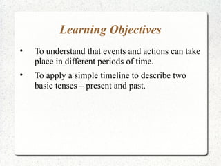 Learning Objectives
•   To understand that events and actions can take
    place in different periods of time.
•   To apply a simple timeline to describe two
    basic tenses – present and past.
 