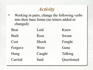 Activity
•     Working in pairs, change the following verbs
      into their base forms (no letters added or
      changed):
    Beat            Laid            Knew
    Built           Rose            Swum
    Cost            Shook           Fought
    Forgave         Wore            Gone
    Hung            Caught          Talking
    Carried         Said            Questioned
 