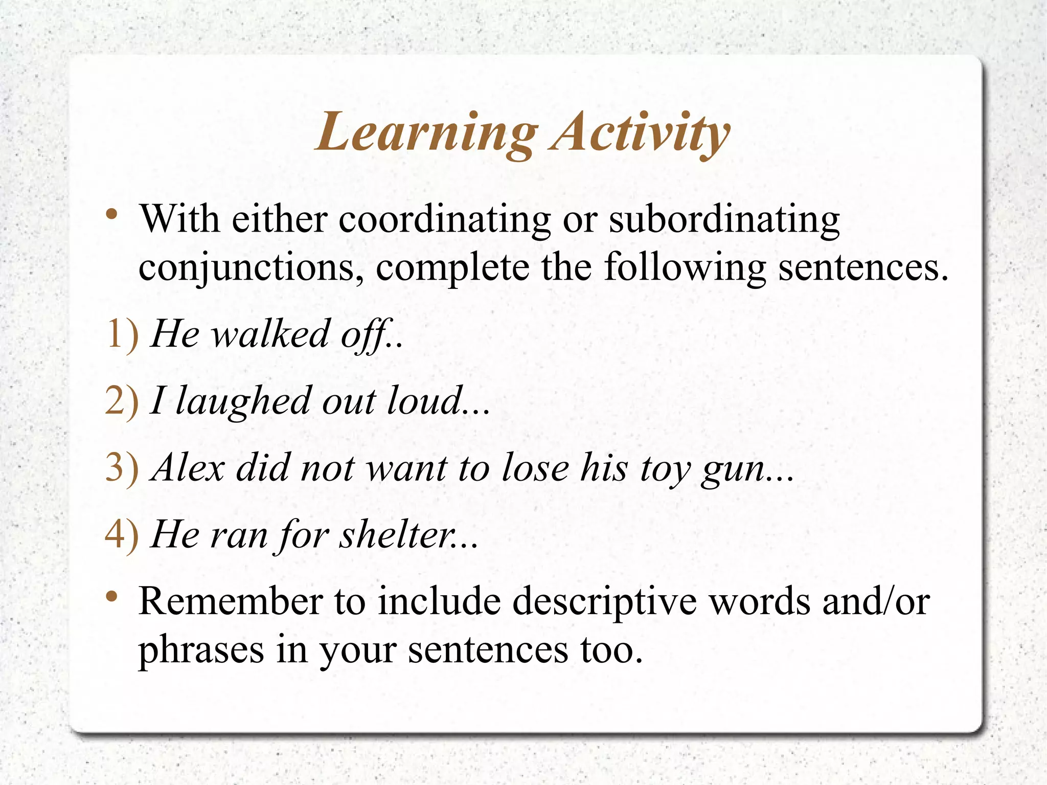 Learning Activity

    With either coordinating or subordinating
    conjunctions, complete the following sentences.
1) He walked off..
2) I laughed out loud...
3) Alex did not want to lose his toy gun...
4) He ran for shelter...

    Remember to include descriptive words and/or
    phrases in your sentences too.
 