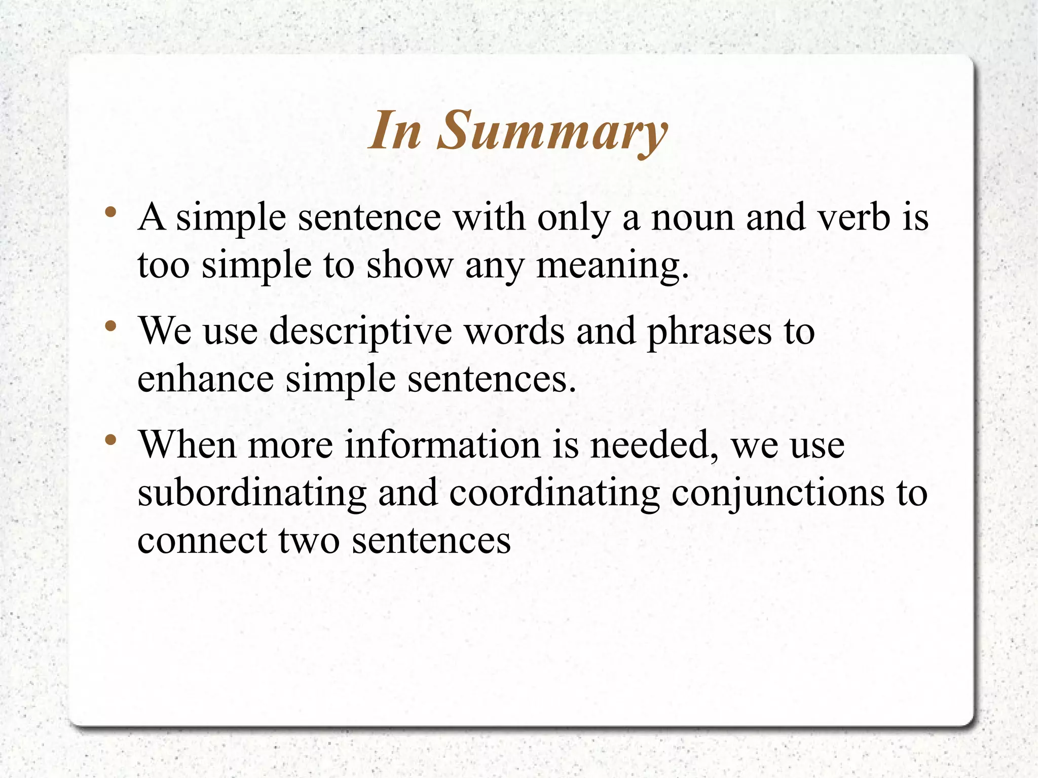 In Summary

    A simple sentence with only a noun and verb is
    too simple to show any meaning.

    We use descriptive words and phrases to
    enhance simple sentences.

    When more information is needed, we use
    subordinating and coordinating conjunctions to
    connect two sentences
 
