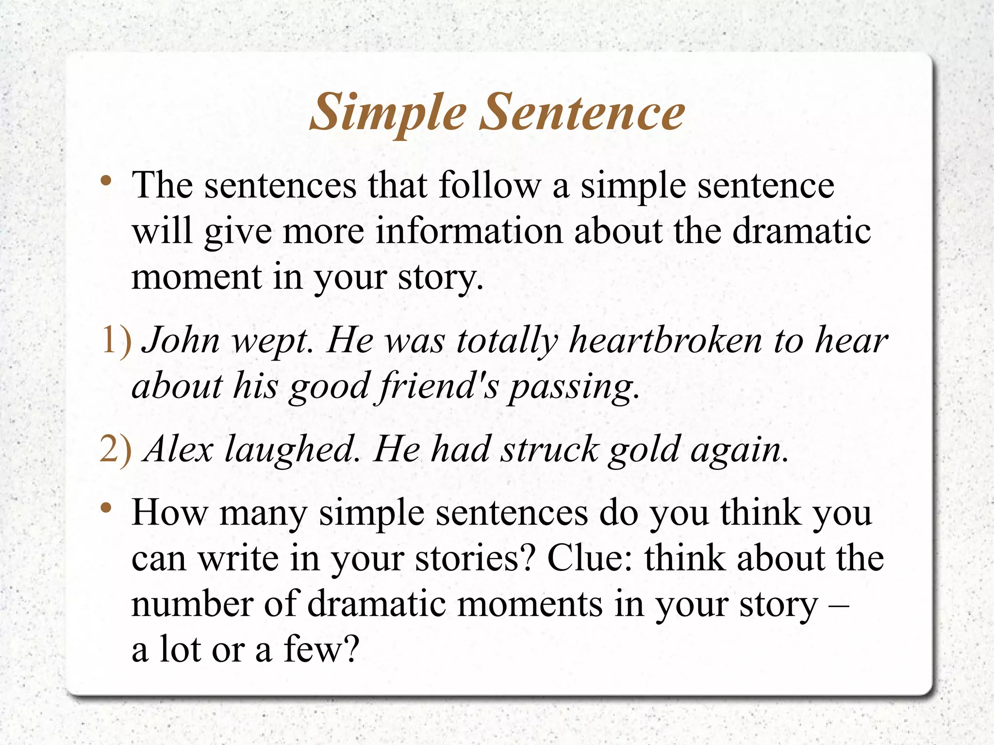 Simple Sentence

    The sentences that follow a simple sentence
    will give more information about the dramatic
    moment in your story.
1) John wept. He was totally heartbroken to hear
  about his good friend's passing.
2) Alex laughed. He had struck gold again.

    How many simple sentences do you think you
    can write in your stories? Clue: think about the
    number of dramatic moments in your story –
    a lot or a few?
 