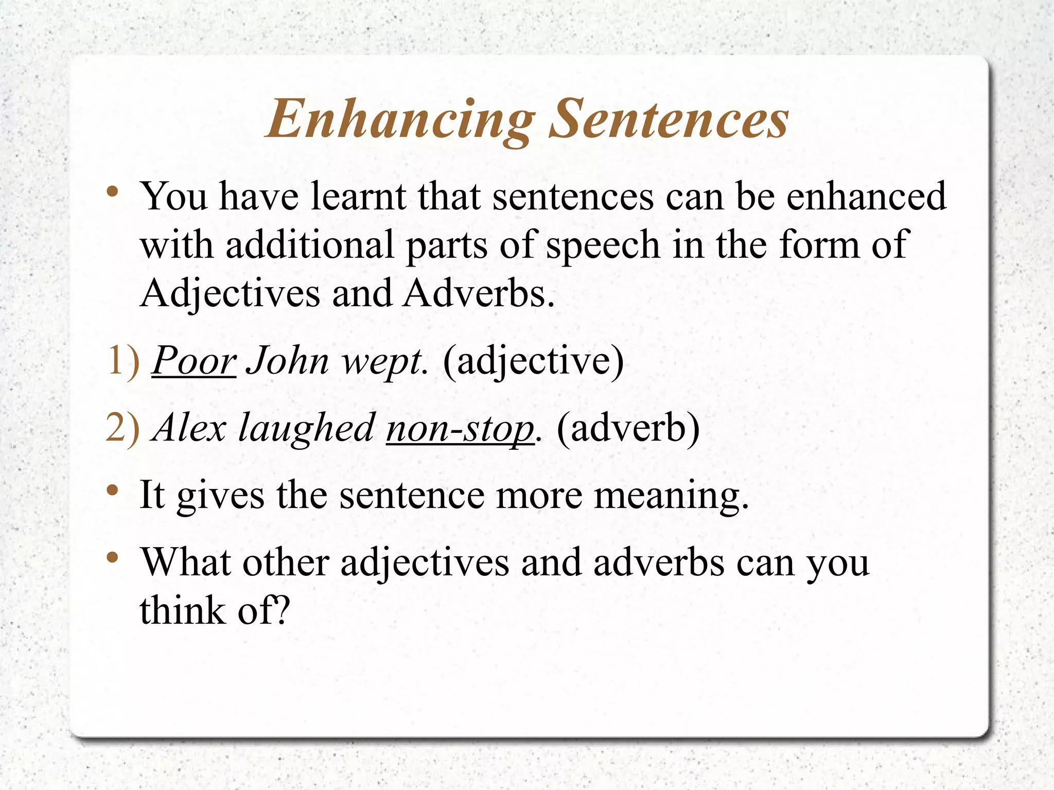 Enhancing Sentences

    You have learnt that sentences can be enhanced
    with additional parts of speech in the form of
    Adjectives and Adverbs.
1) Poor John wept. (adjective)
2) Alex laughed non-stop. (adverb)

    It gives the sentence more meaning.

    What other adjectives and adverbs can you
    think of?
 