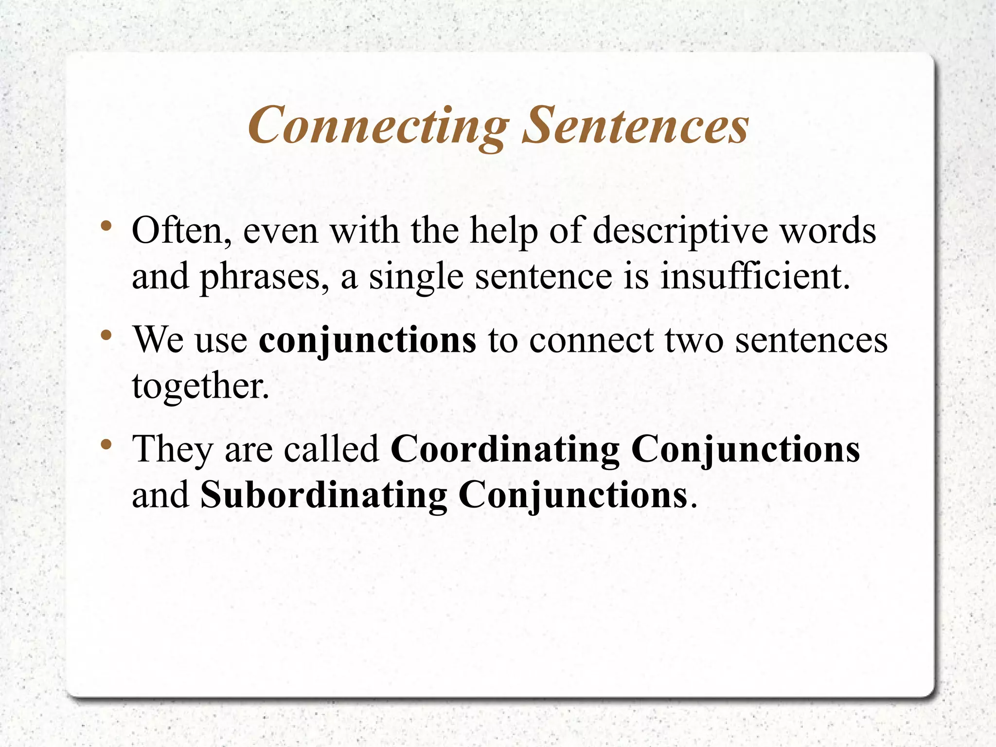 Connecting Sentences

    Often, even with the help of descriptive words
    and phrases, a single sentence is insufficient.

    We use conjunctions to connect two sentences
    together.

    They are called Coordinating Conjunctions
    and Subordinating Conjunctions.
 