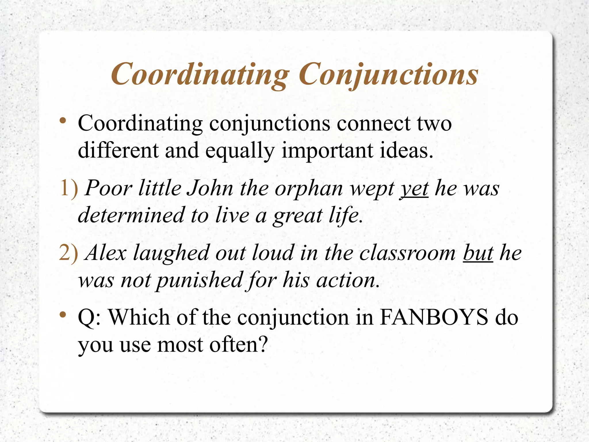 Coordinating Conjunctions

    Coordinating conjunctions connect two
    different and equally important ideas.
1) Poor little John the orphan wept yet he was
  determined to live a great life.
2) Alex laughed out loud in the classroom but he
  was not punished for his action.

    Q: Which of the conjunction in FANBOYS do
    you use most often?
 