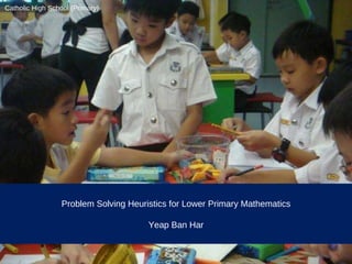 Problem Solving Heuristics for Lower Primary Mathematics Yeap Ban Har Catholic High School (Primary) 