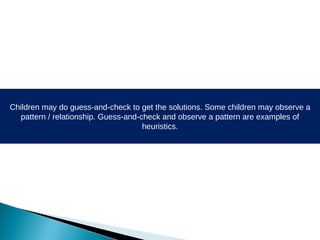Children may do guess-and-check to get the solutions. Some children may observe a pattern / relationship. Guess-and-check and observe a pattern are examples of heuristics. 