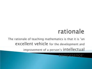 The rationale of teaching mathematics is that it is “an  excellent vehicle  for the development and improvement of a person’s  intellectual competence ”. 