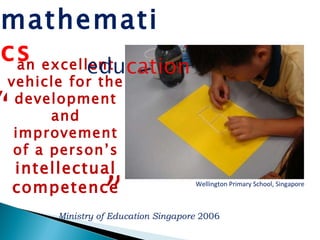 Wellington Primary School, Singapore Ministry of Education Singapore  2006 an excellent vehicle for the development and improvement of a person’s  intellectual competence “ ” mathemati cs 