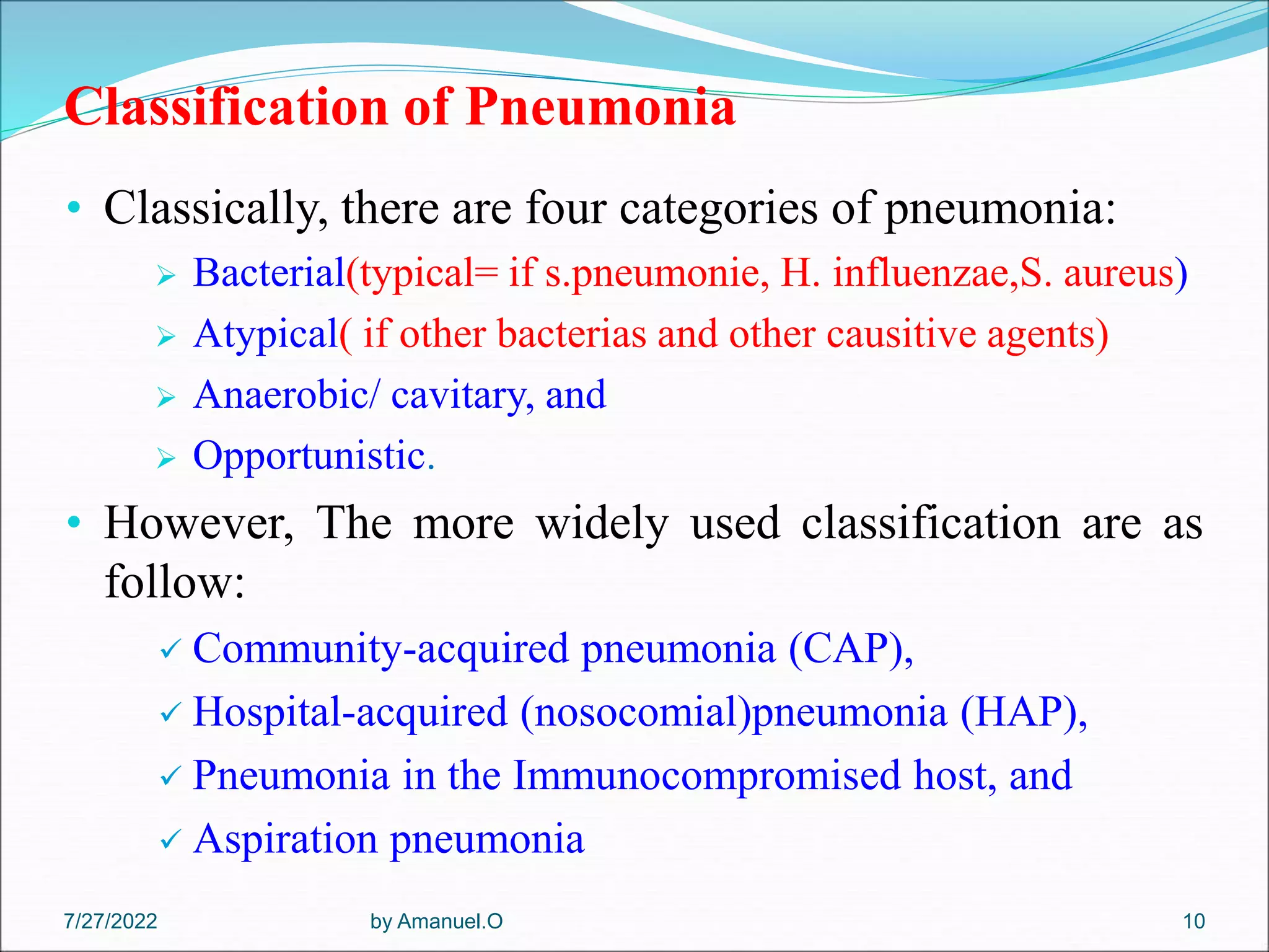 Classification of Pneumonia
• Classically, there are four categories of pneumonia:
 Bacterial(typical= if s.pneumonie, H. influenzae,S. aureus)
 Atypical( if other bacterias and other causitive agents)
 Anaerobic/ cavitary, and
 Opportunistic.
• However, The more widely used classification are as
follow:
 Community-acquired pneumonia (CAP),
 Hospital-acquired (nosocomial)pneumonia (HAP),
 Pneumonia in the Immunocompromised host, and
 Aspiration pneumonia
by Amanuel.O 10
7/27/2022
 