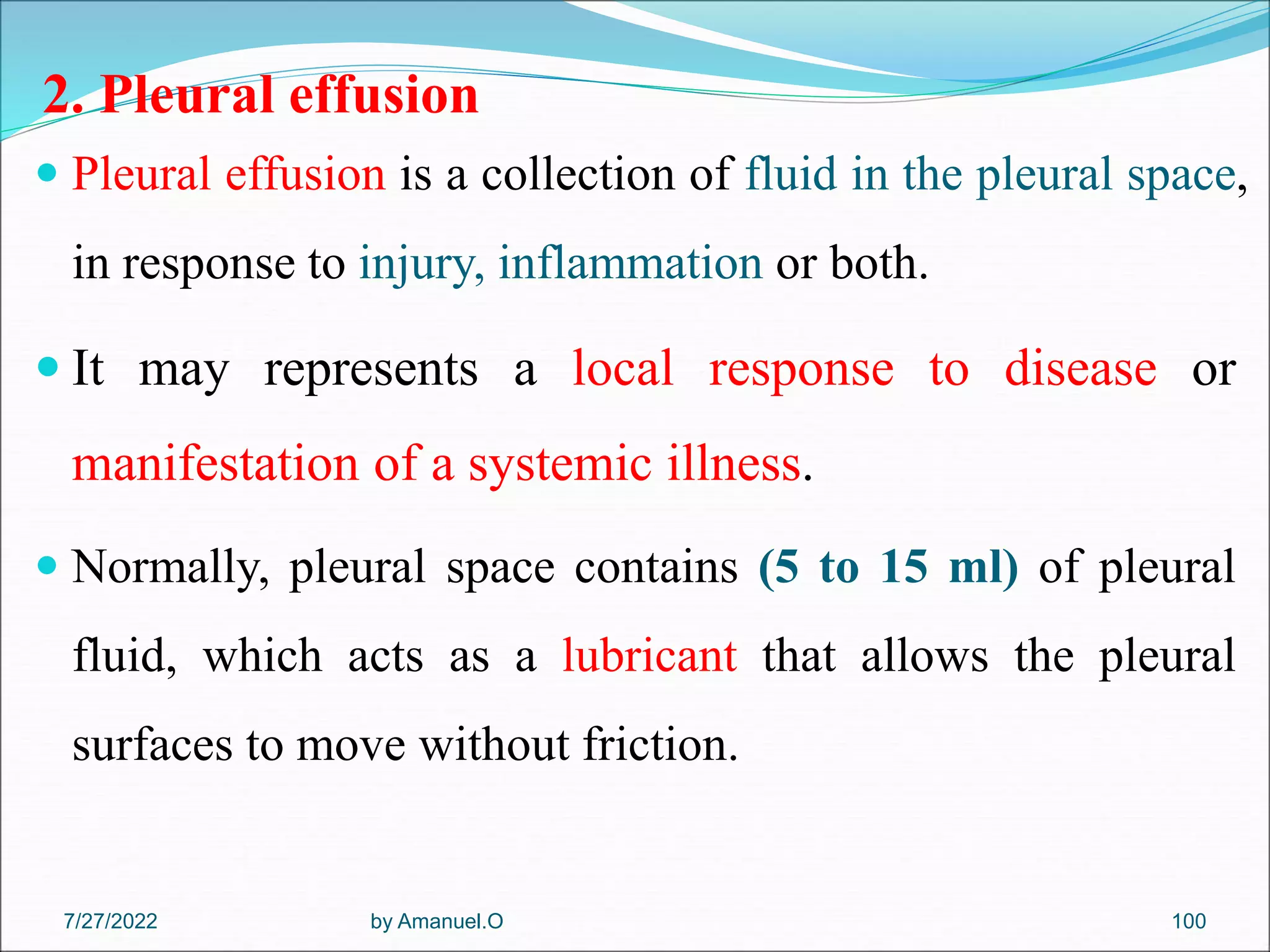 2. Pleural effusion
 Pleural effusion is a collection of fluid in the pleural space,
in response to injury, inflammation or both.
 It may represents a local response to disease or
manifestation of a systemic illness.
 Normally, pleural space contains (5 to 15 ml) of pleural
fluid, which acts as a lubricant that allows the pleural
surfaces to move without friction.
by Amanuel.O 100
7/27/2022
 