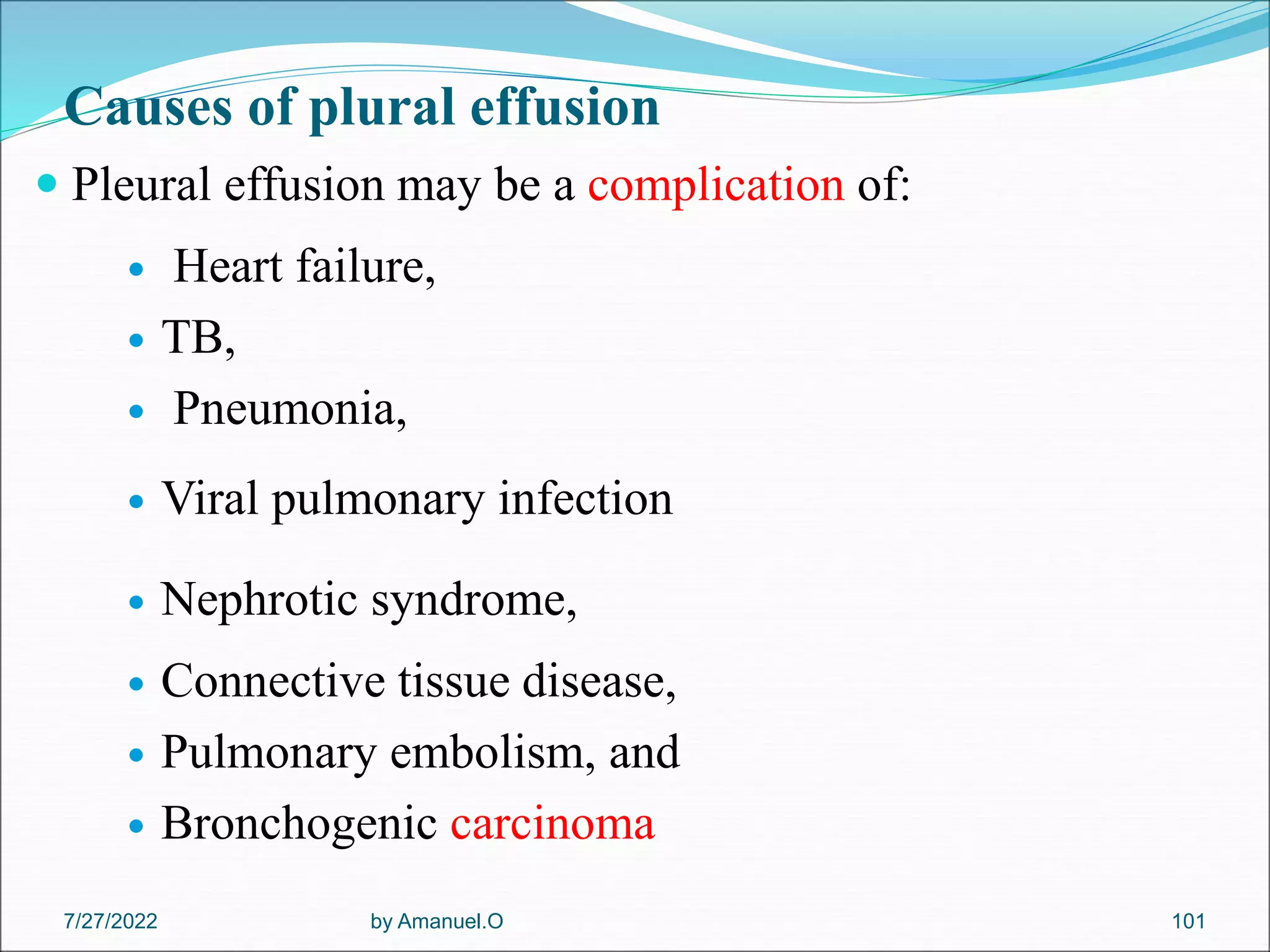 Causes of plural effusion
 Pleural effusion may be a complication of:
 Heart failure,
 TB,
 Pneumonia,
 Viral pulmonary infection
 Nephrotic syndrome,
 Connective tissue disease,
 Pulmonary embolism, and
 Bronchogenic carcinoma
by Amanuel.O 101
7/27/2022
 