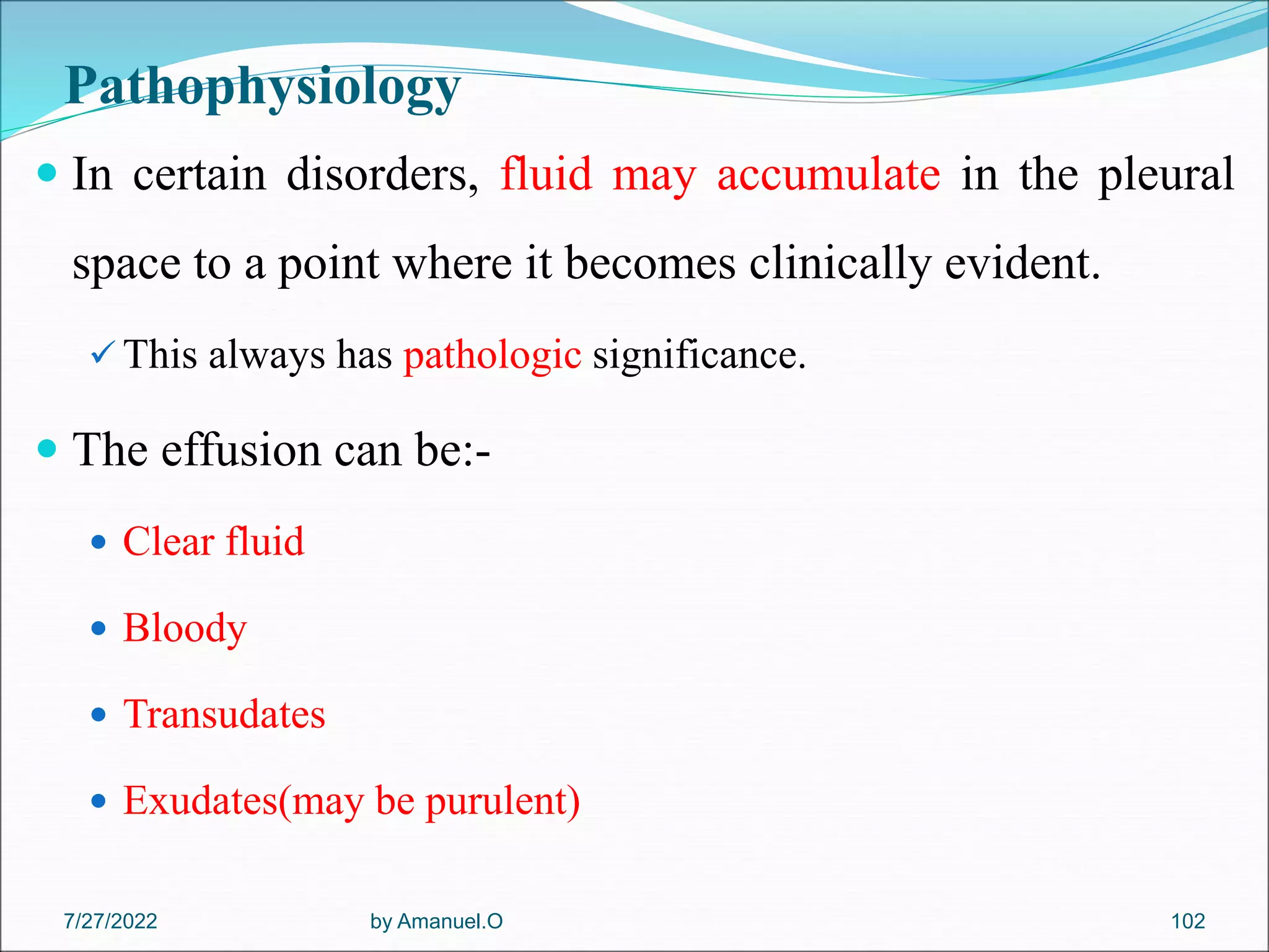Pathophysiology
 In certain disorders, fluid may accumulate in the pleural
space to a point where it becomes clinically evident.
 This always has pathologic significance.
 The effusion can be:-
 Clear fluid
 Bloody
 Transudates
 Exudates(may be purulent)
by Amanuel.O 102
7/27/2022
 