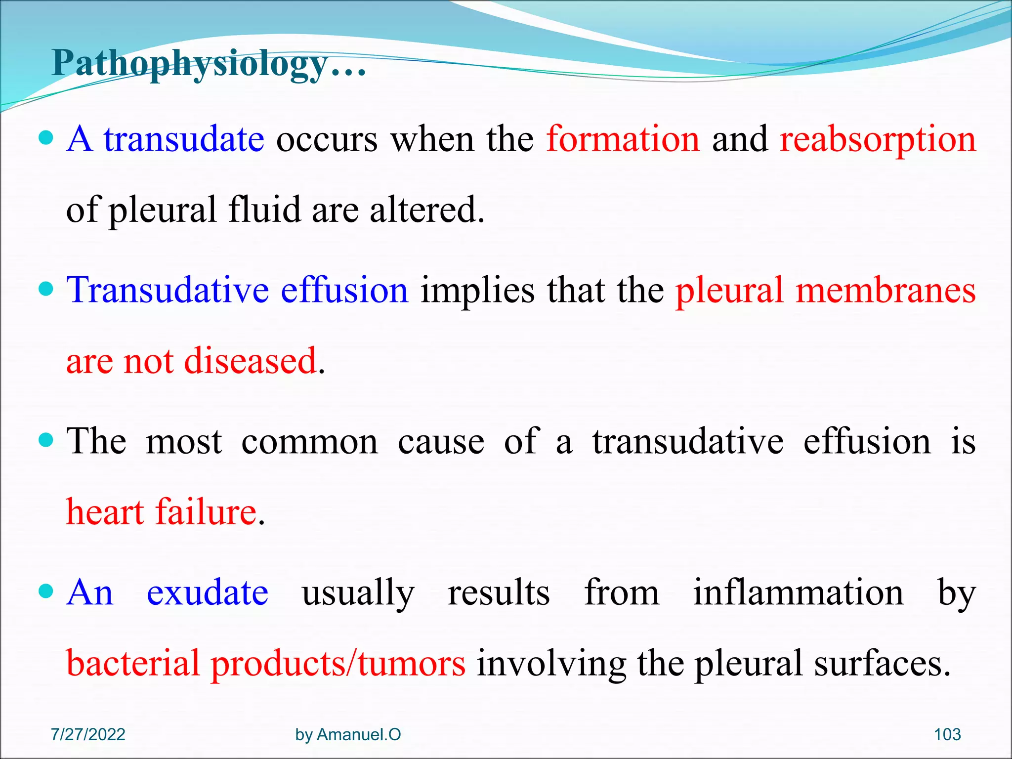 Pathophysiology…
 A transudate occurs when the formation and reabsorption
of pleural fluid are altered.
 Transudative effusion implies that the pleural membranes
are not diseased.
 The most common cause of a transudative effusion is
heart failure.
 An exudate usually results from inflammation by
bacterial products/tumors involving the pleural surfaces.
by Amanuel.O 103
7/27/2022
 