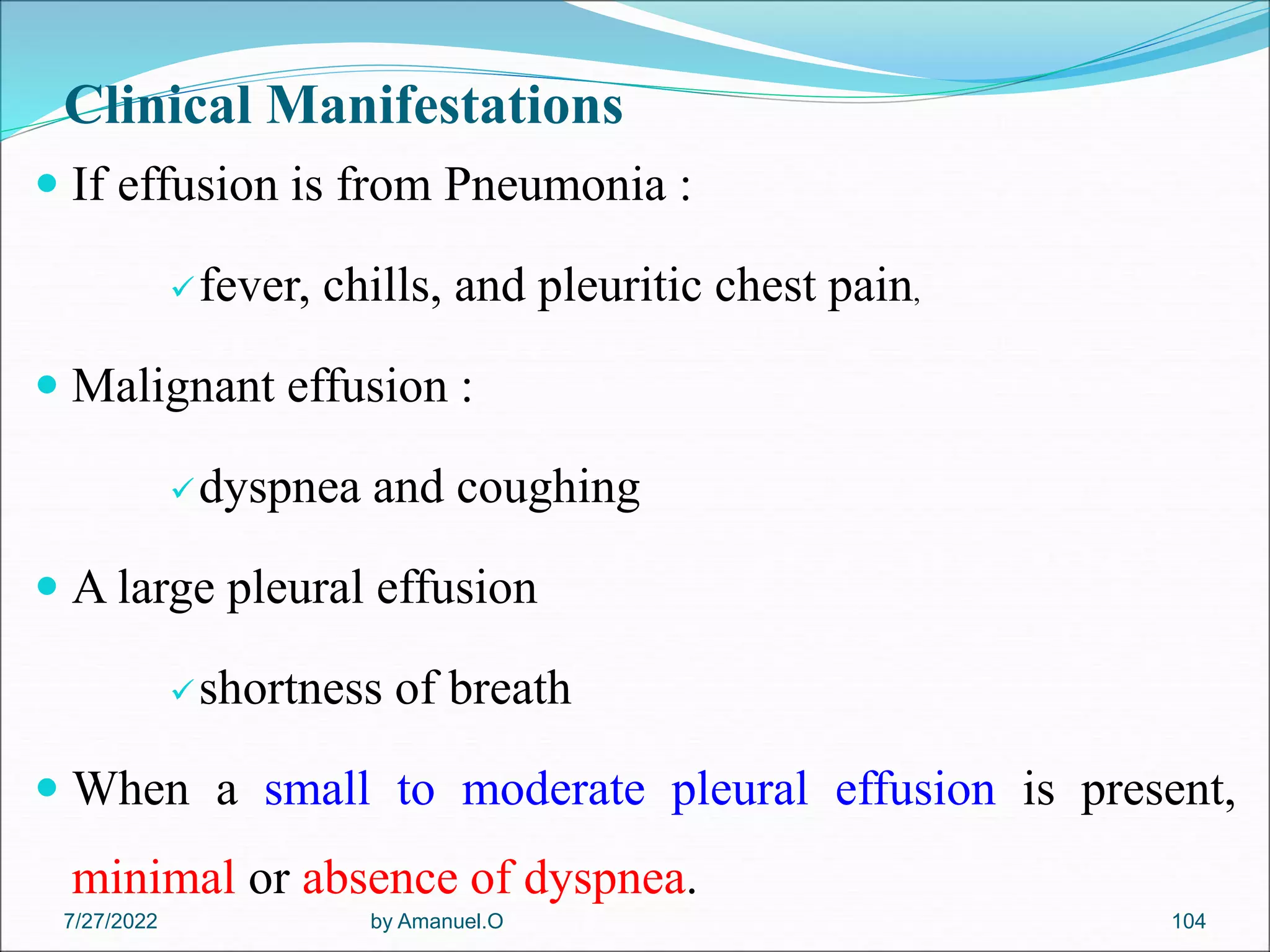 Clinical Manifestations
 If effusion is from Pneumonia :
fever, chills, and pleuritic chest pain,
 Malignant effusion :
dyspnea and coughing
 A large pleural effusion
shortness of breath
 When a small to moderate pleural effusion is present,
minimal or absence of dyspnea.
by Amanuel.O 104
7/27/2022
 
