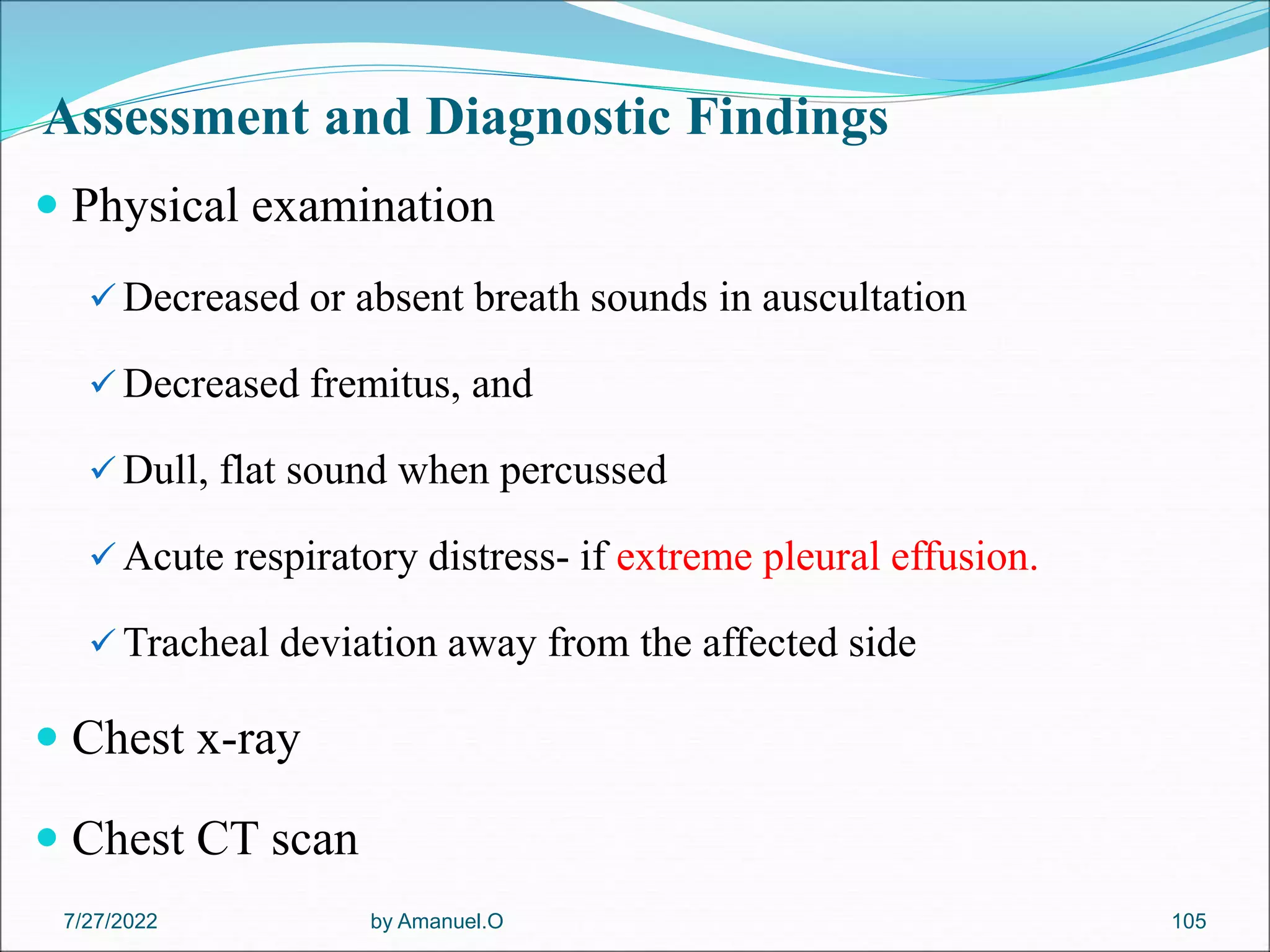 Assessment and Diagnostic Findings
 Physical examination
 Decreased or absent breath sounds in auscultation
 Decreased fremitus, and
 Dull, flat sound when percussed
 Acute respiratory distress- if extreme pleural effusion.
 Tracheal deviation away from the affected side
 Chest x-ray
 Chest CT scan
by Amanuel.O 105
7/27/2022
 