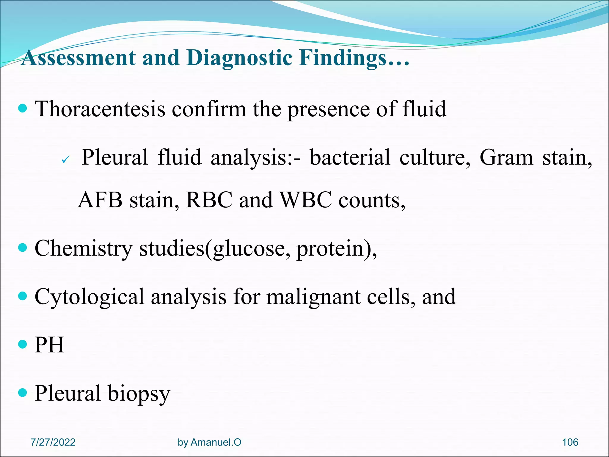 Assessment and Diagnostic Findings…
 Thoracentesis confirm the presence of fluid
 Pleural fluid analysis:- bacterial culture, Gram stain,
AFB stain, RBC and WBC counts,
 Chemistry studies(glucose, protein),
 Cytological analysis for malignant cells, and
 PH
 Pleural biopsy
by Amanuel.O 106
7/27/2022
 