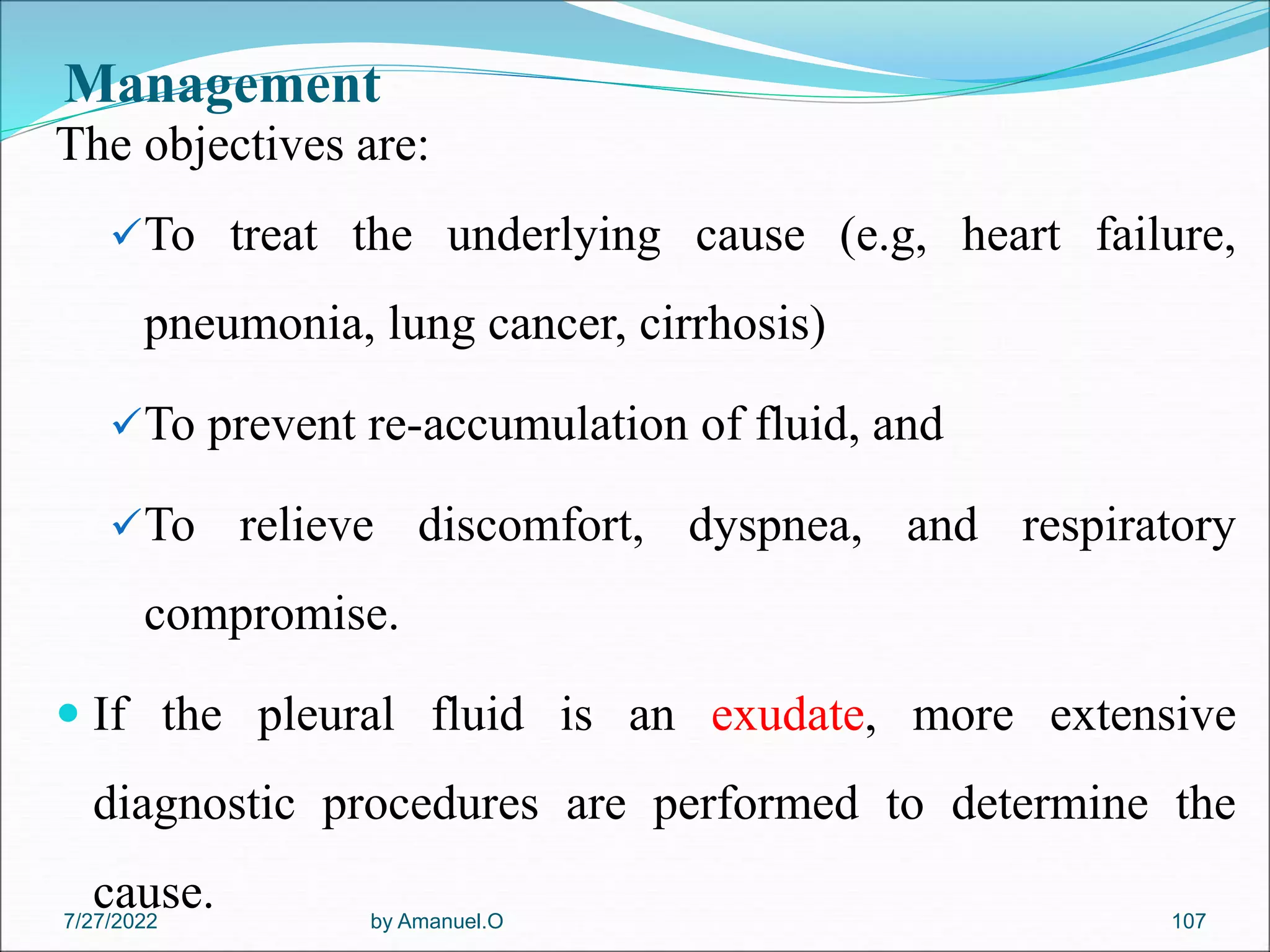 Management
The objectives are:
To treat the underlying cause (e.g, heart failure,
pneumonia, lung cancer, cirrhosis)
To prevent re-accumulation of fluid, and
To relieve discomfort, dyspnea, and respiratory
compromise.
 If the pleural fluid is an exudate, more extensive
diagnostic procedures are performed to determine the
cause. by Amanuel.O 107
7/27/2022
 