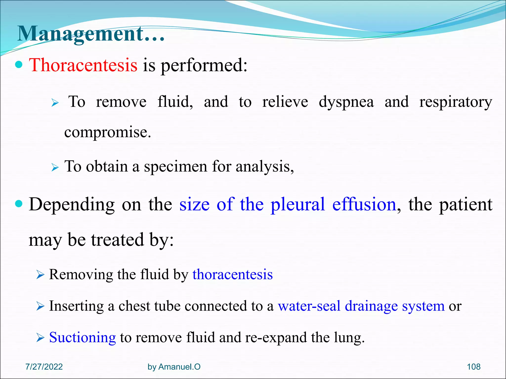 Management…
 Thoracentesis is performed:
 To remove fluid, and to relieve dyspnea and respiratory
compromise.
 To obtain a specimen for analysis,
 Depending on the size of the pleural effusion, the patient
may be treated by:
 Removing the fluid by thoracentesis
 Inserting a chest tube connected to a water-seal drainage system or
 Suctioning to remove fluid and re-expand the lung.
by Amanuel.O 108
7/27/2022
 