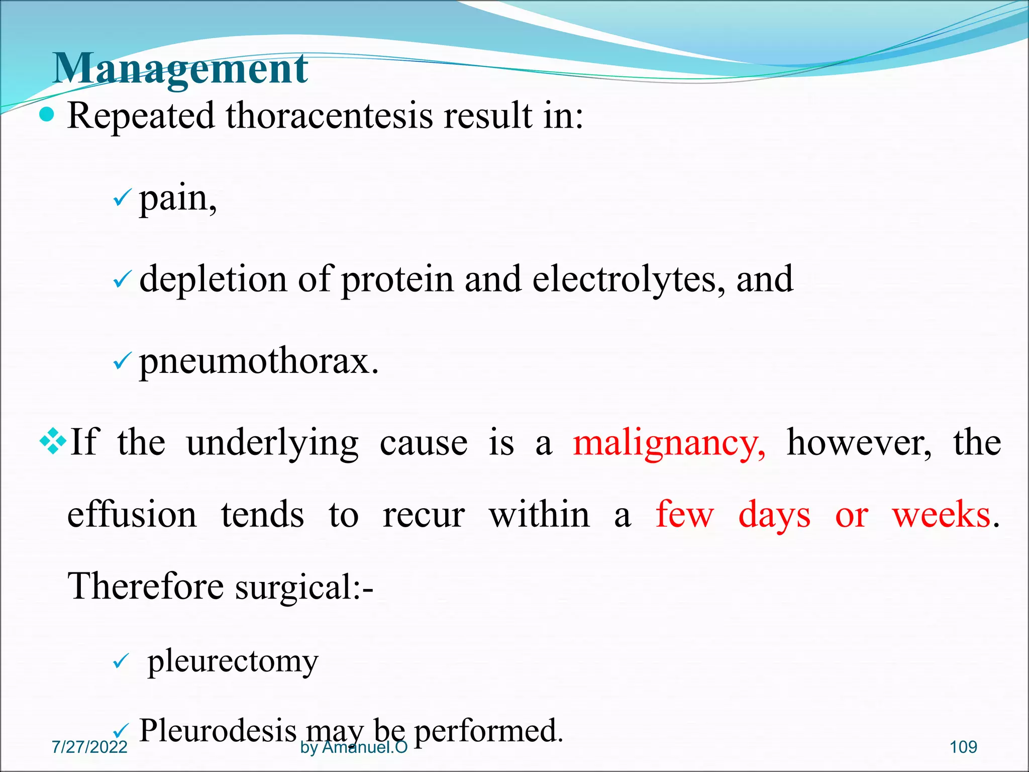 Management
 Repeated thoracentesis result in:
 pain,
 depletion of protein and electrolytes, and
 pneumothorax.
If the underlying cause is a malignancy, however, the
effusion tends to recur within a few days or weeks.
Therefore surgical:-
 pleurectomy
 Pleurodesis may be performed.
by Amanuel.O 109
7/27/2022
 