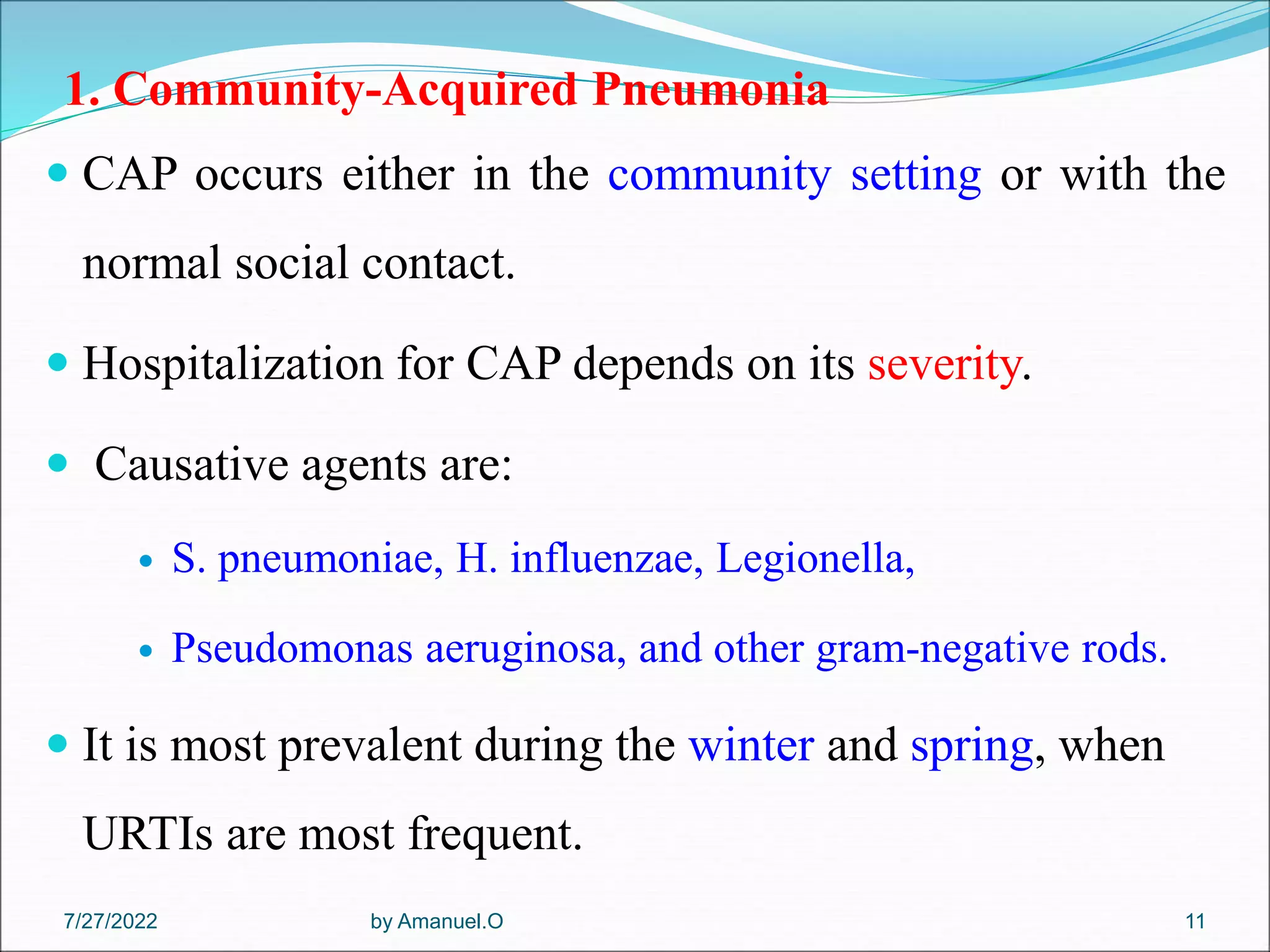 1. Community-Acquired Pneumonia
 CAP occurs either in the community setting or with the
normal social contact.
 Hospitalization for CAP depends on its severity.
 Causative agents are:
 S. pneumoniae, H. influenzae, Legionella,
 Pseudomonas aeruginosa, and other gram-negative rods.
 It is most prevalent during the winter and spring, when
URTIs are most frequent.
by Amanuel.O 11
7/27/2022
 