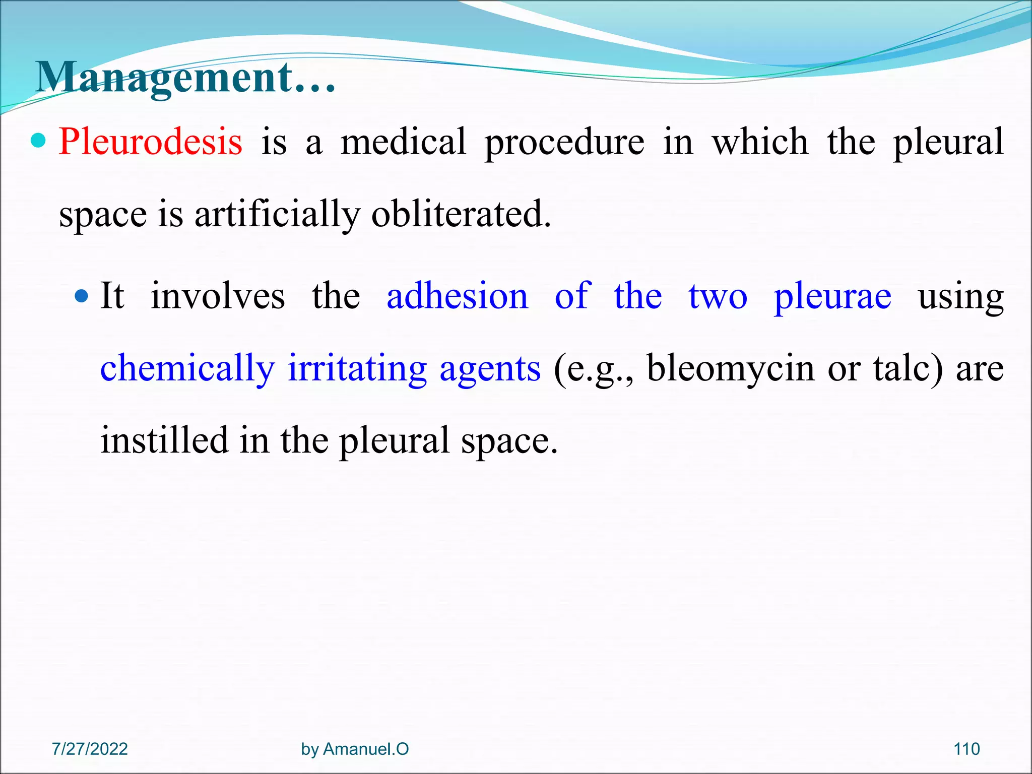 Management…
 Pleurodesis is a medical procedure in which the pleural
space is artificially obliterated.
 It involves the adhesion of the two pleurae using
chemically irritating agents (e.g., bleomycin or talc) are
instilled in the pleural space.
by Amanuel.O 110
7/27/2022
 