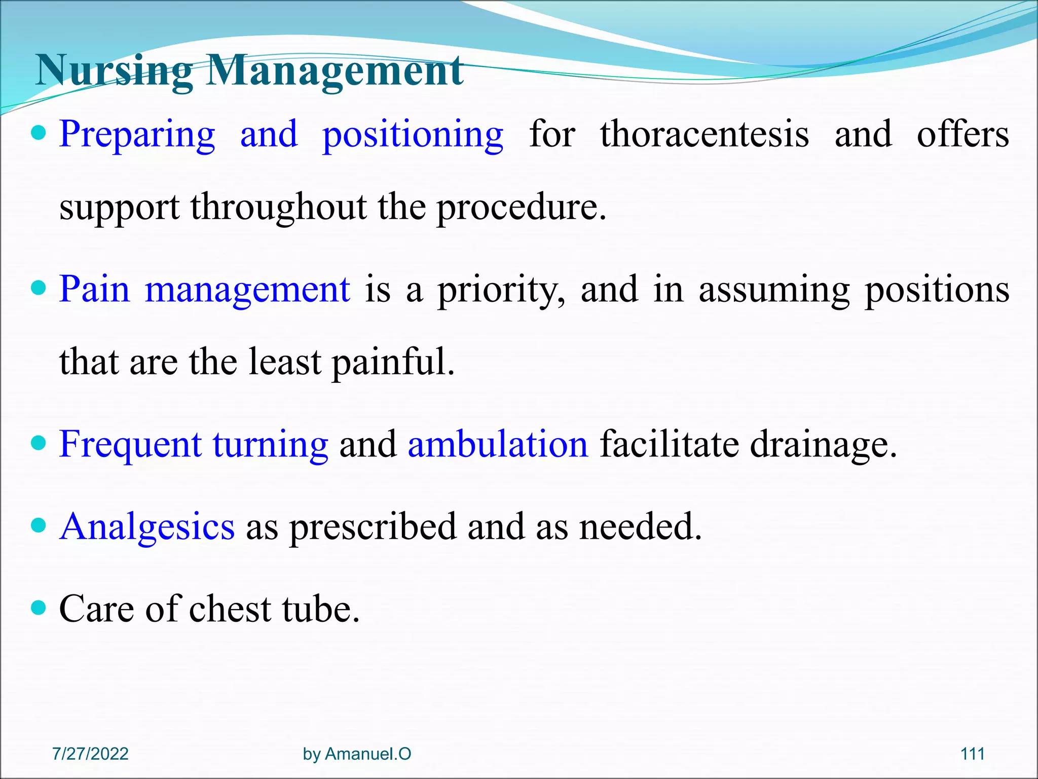Nursing Management
 Preparing and positioning for thoracentesis and offers
support throughout the procedure.
 Pain management is a priority, and in assuming positions
that are the least painful.
 Frequent turning and ambulation facilitate drainage.
 Analgesics as prescribed and as needed.
 Care of chest tube.
by Amanuel.O 111
7/27/2022
 