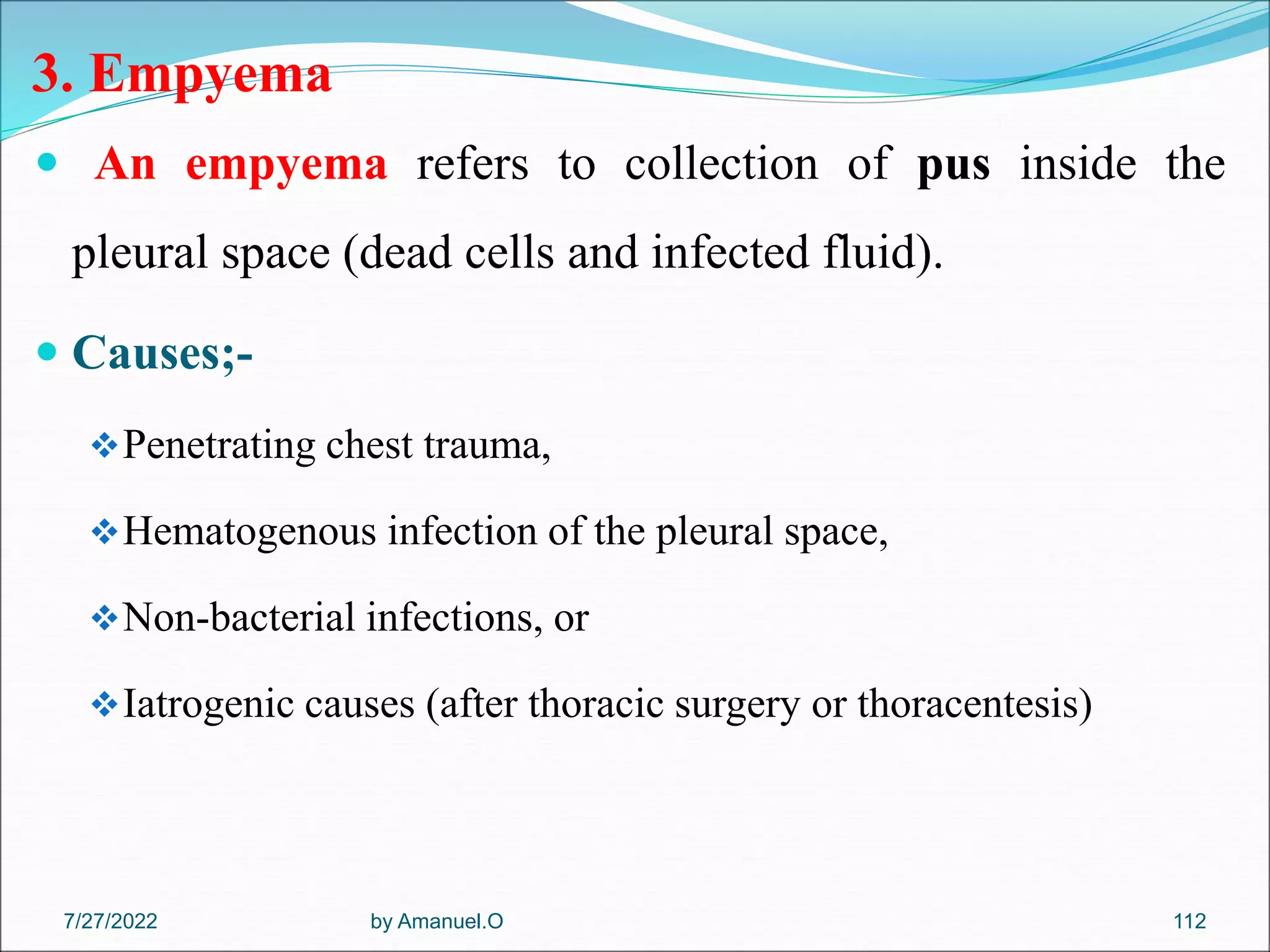 3. Empyema
 An empyema refers to collection of pus inside the
pleural space (dead cells and infected fluid).
 Causes;-
Penetrating chest trauma,
Hematogenous infection of the pleural space,
Non-bacterial infections, or
Iatrogenic causes (after thoracic surgery or thoracentesis)
by Amanuel.O 112
7/27/2022
 