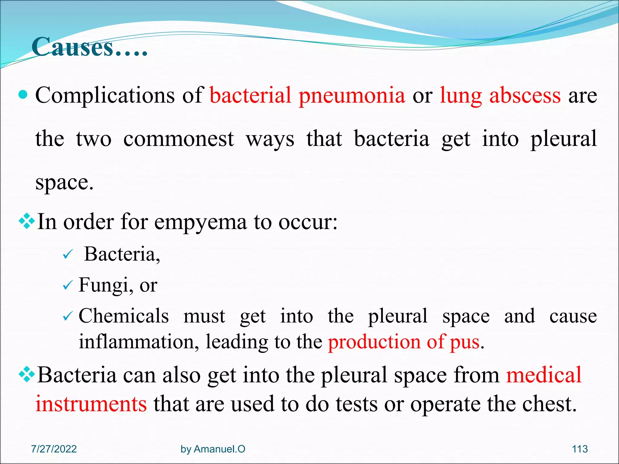 Causes….
 Complications of bacterial pneumonia or lung abscess are
the two commonest ways that bacteria get into pleural
space.
In order for empyema to occur:
 Bacteria,
 Fungi, or
 Chemicals must get into the pleural space and cause
inflammation, leading to the production of pus.
Bacteria can also get into the pleural space from medical
instruments that are used to do tests or operate the chest.
by Amanuel.O 113
7/27/2022
 