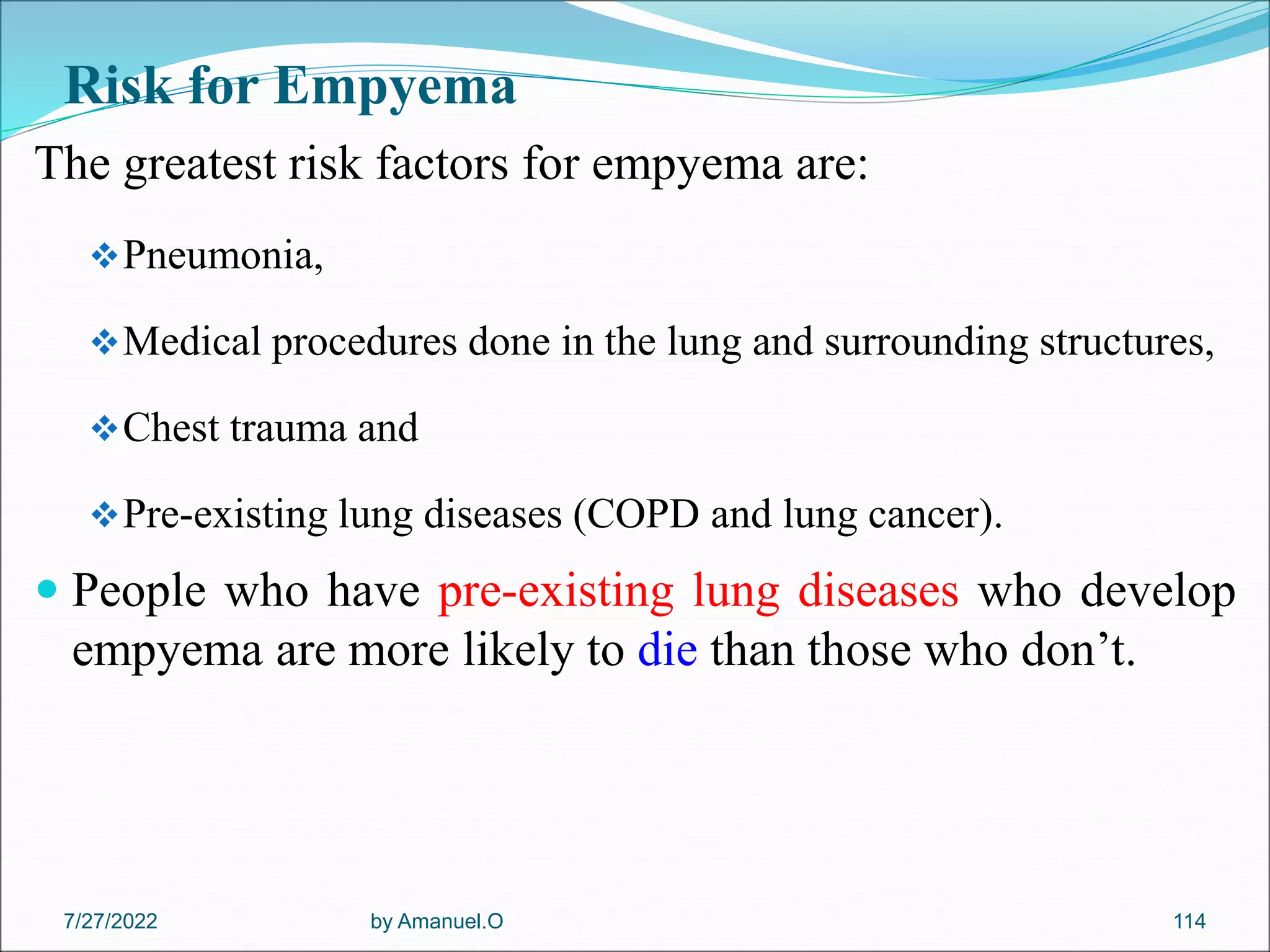 Risk for Empyema
The greatest risk factors for empyema are:
Pneumonia,
Medical procedures done in the lung and surrounding structures,
Chest trauma and
Pre-existing lung diseases (COPD and lung cancer).
 People who have pre-existing lung diseases who develop
empyema are more likely to die than those who don’t.
by Amanuel.O 114
7/27/2022
 