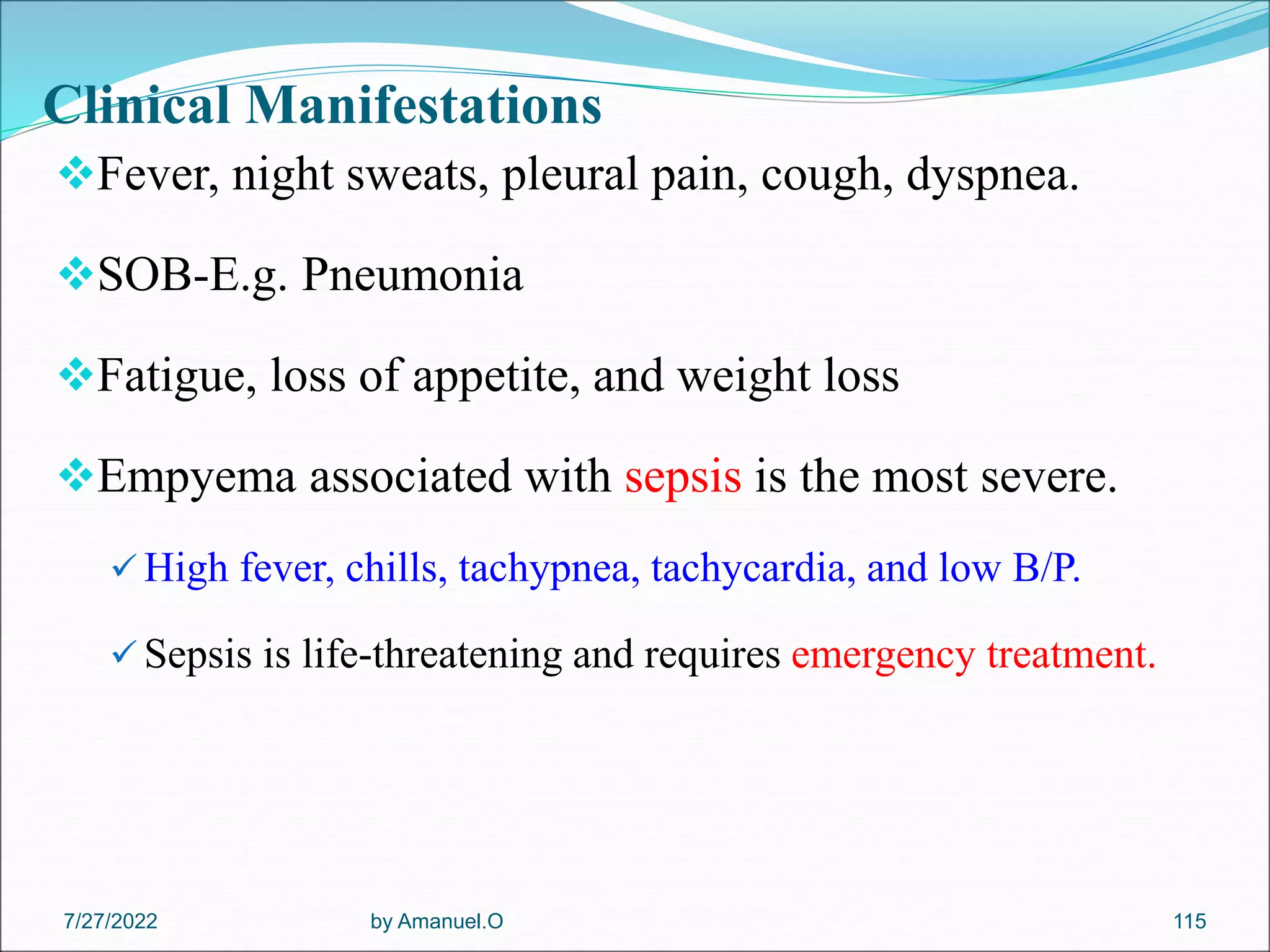 Clinical Manifestations
Fever, night sweats, pleural pain, cough, dyspnea.
SOB-E.g. Pneumonia
Fatigue, loss of appetite, and weight loss
Empyema associated with sepsis is the most severe.
 High fever, chills, tachypnea, tachycardia, and low B/P.
 Sepsis is life-threatening and requires emergency treatment.
by Amanuel.O 115
7/27/2022
 