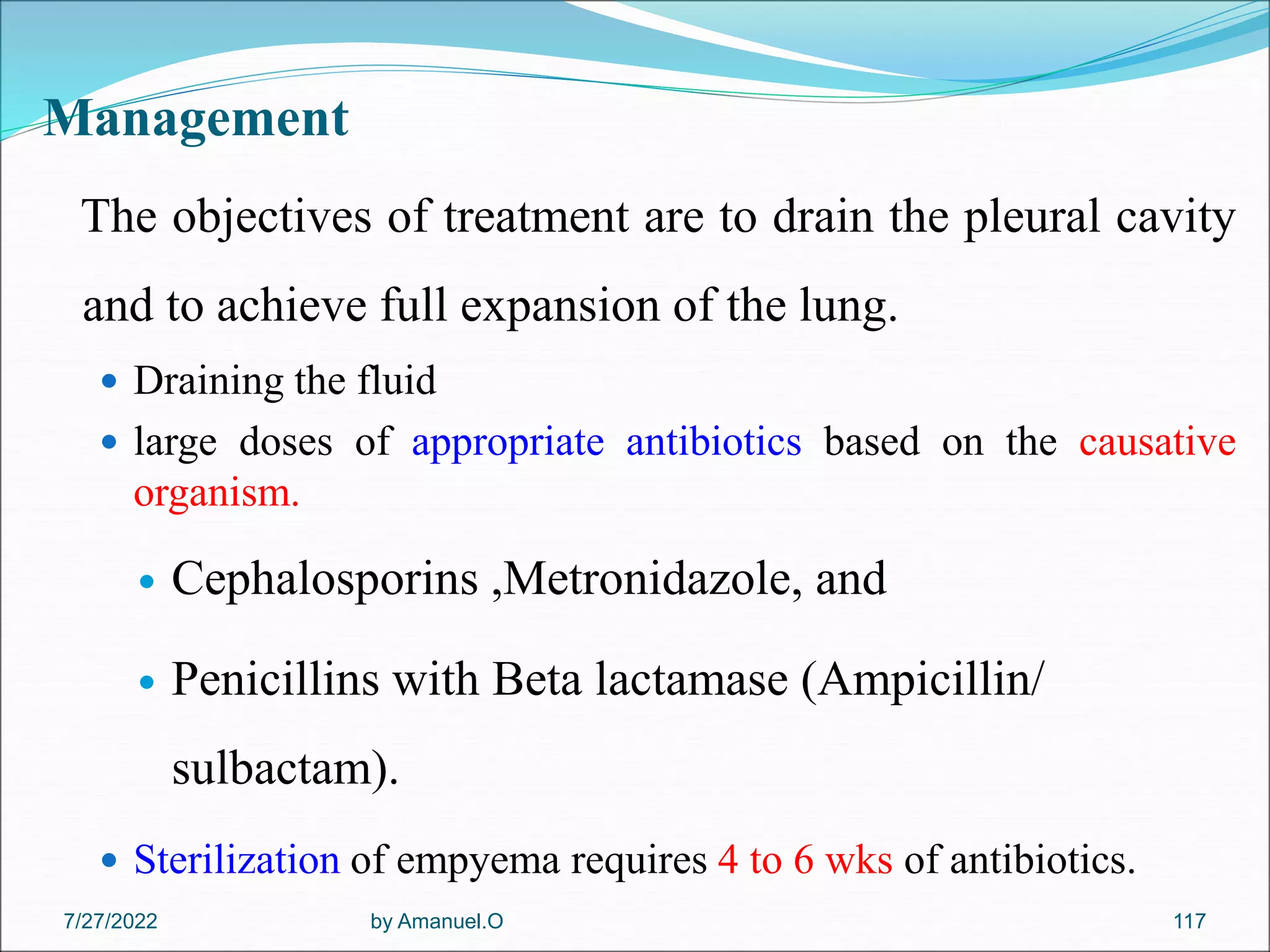 Management
The objectives of treatment are to drain the pleural cavity
and to achieve full expansion of the lung.
 Draining the fluid
 large doses of appropriate antibiotics based on the causative
organism.
 Cephalosporins ,Metronidazole, and
 Penicillins with Beta lactamase (Ampicillin/
sulbactam).
 Sterilization of empyema requires 4 to 6 wks of antibiotics.
by Amanuel.O 117
7/27/2022
 