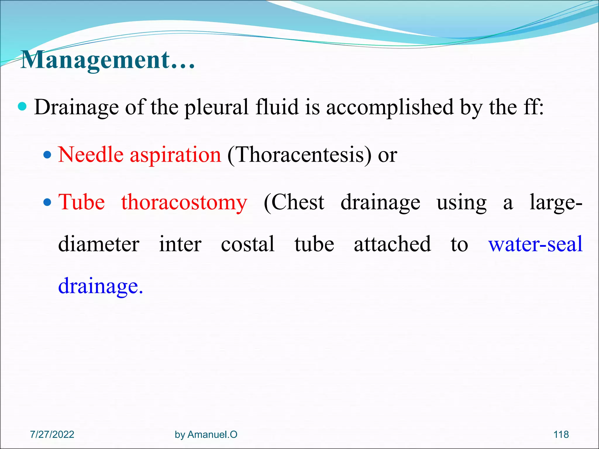 Management…
 Drainage of the pleural fluid is accomplished by the ff:
 Needle aspiration (Thoracentesis) or
 Tube thoracostomy (Chest drainage using a large-
diameter inter costal tube attached to water-seal
drainage.
by Amanuel.O 118
7/27/2022
 