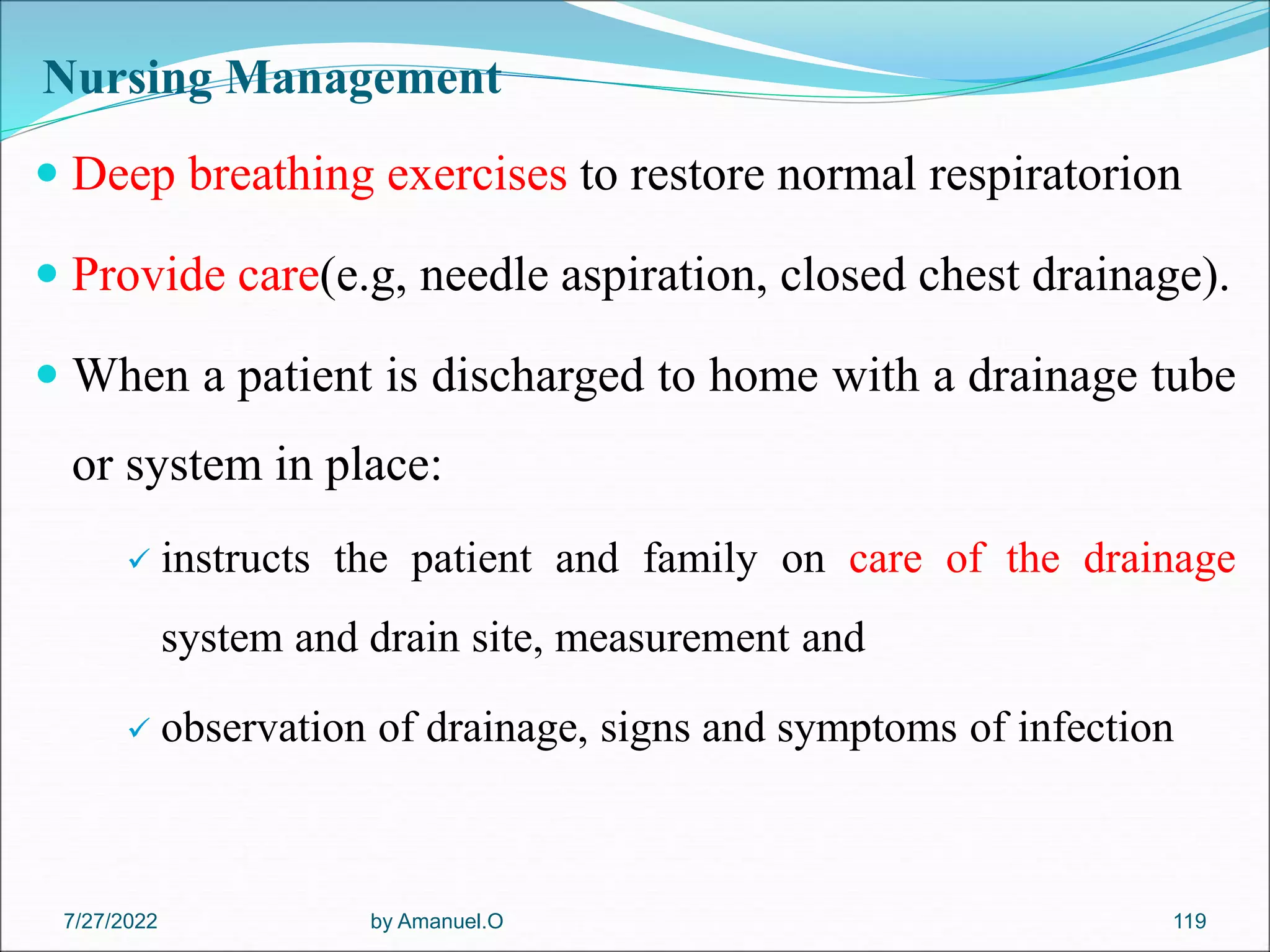 Nursing Management
 Deep breathing exercises to restore normal respiratorion
 Provide care(e.g, needle aspiration, closed chest drainage).
 When a patient is discharged to home with a drainage tube
or system in place:
 instructs the patient and family on care of the drainage
system and drain site, measurement and
 observation of drainage, signs and symptoms of infection
by Amanuel.O 119
7/27/2022
 