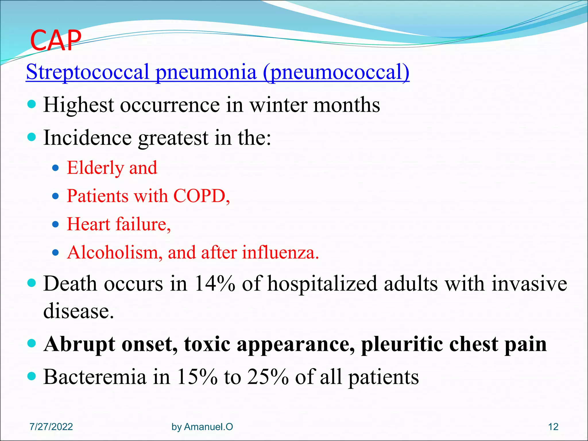 CAP
Streptococcal pneumonia (pneumococcal)
 Highest occurrence in winter months
 Incidence greatest in the:
 Elderly and
 Patients with COPD,
 Heart failure,
 Alcoholism, and after influenza.
 Death occurs in 14% of hospitalized adults with invasive
disease.
 Abrupt onset, toxic appearance, pleuritic chest pain
 Bacteremia in 15% to 25% of all patients
by Amanuel.O 12
7/27/2022
 