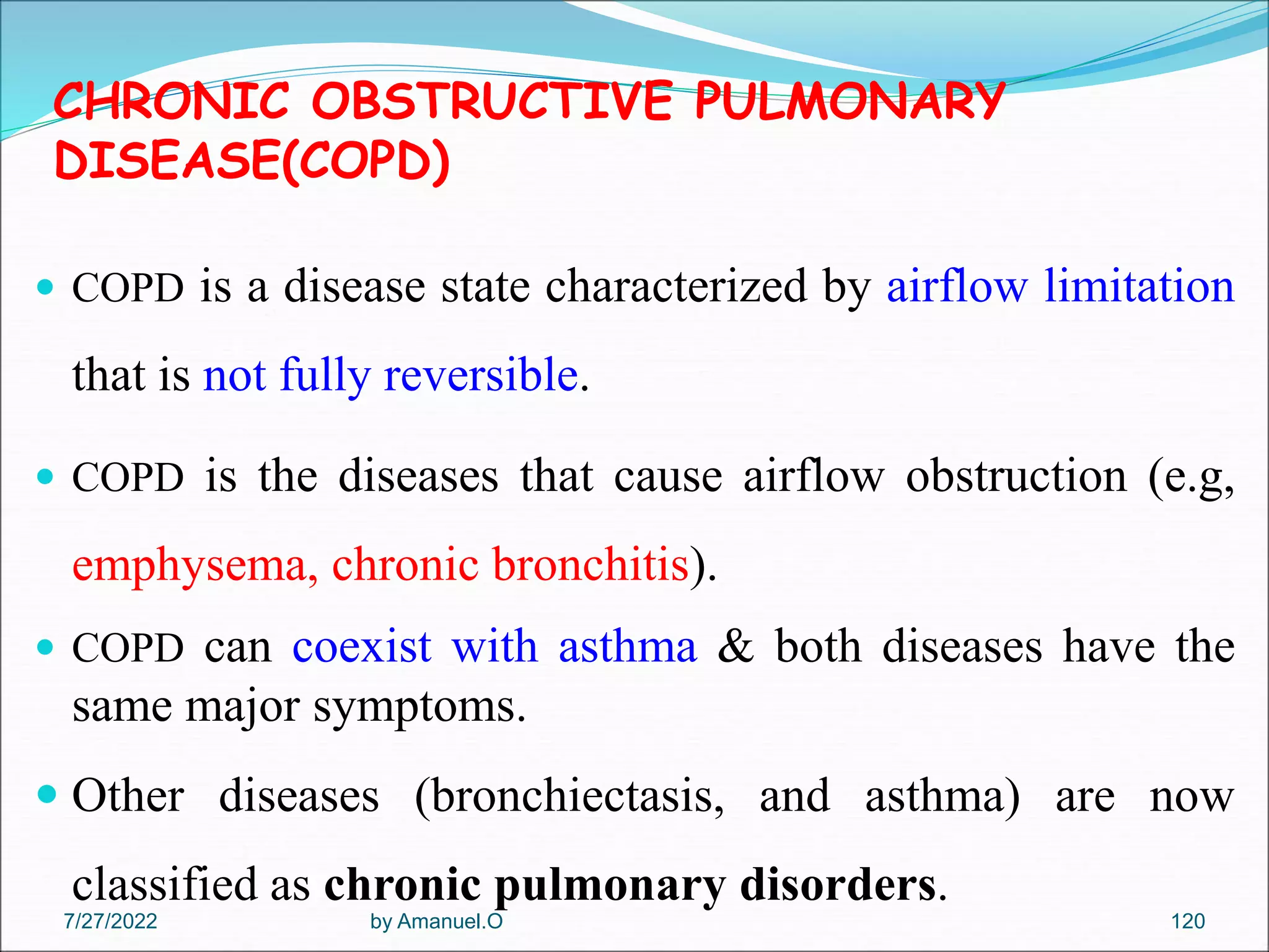 CHRONIC OBSTRUCTIVE PULMONARY
DISEASE(COPD)
 COPD is a disease state characterized by airflow limitation
that is not fully reversible.
 COPD is the diseases that cause airflow obstruction (e.g,
emphysema, chronic bronchitis).
 COPD can coexist with asthma & both diseases have the
same major symptoms.
 Other diseases (bronchiectasis, and asthma) are now
classified as chronic pulmonary disorders.
by Amanuel.O 120
7/27/2022
 