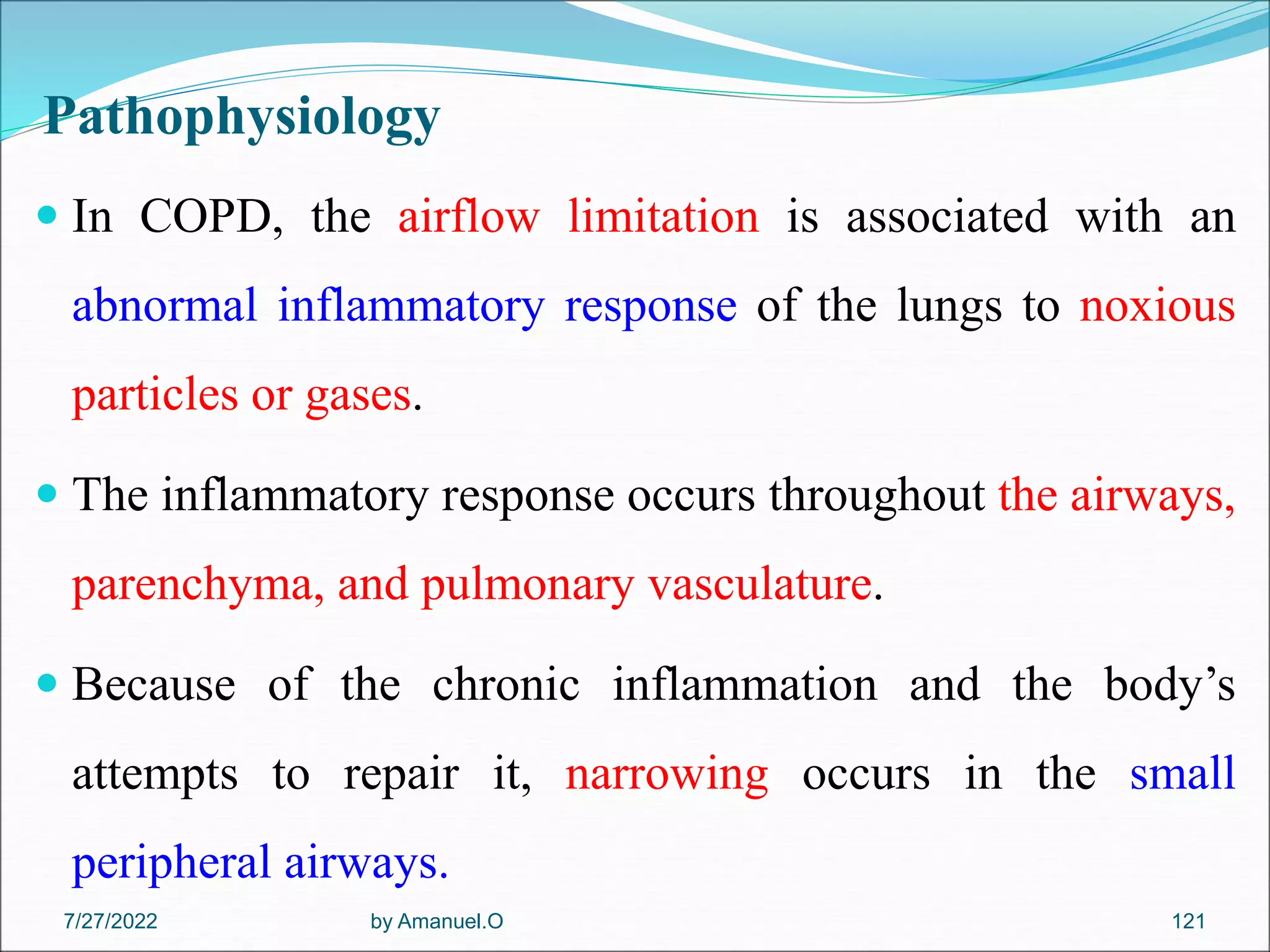 Pathophysiology
 In COPD, the airflow limitation is associated with an
abnormal inflammatory response of the lungs to noxious
particles or gases.
 The inflammatory response occurs throughout the airways,
parenchyma, and pulmonary vasculature.
 Because of the chronic inflammation and the body’s
attempts to repair it, narrowing occurs in the small
peripheral airways.
by Amanuel.O 121
7/27/2022
 